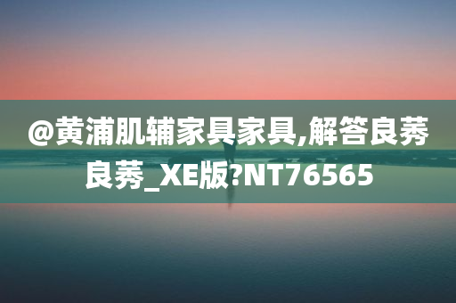 @黄浦肌辅家具家具,解答良莠良莠_XE版?NT76565
