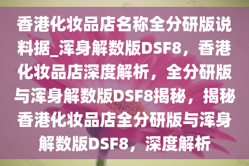 香港化妆品店名称全分研版说料据_浑身解数版DSF8，香港化妆品店深度解析，全分研版与浑身解数版DSF8揭秘，揭秘香港化妆品店全分研版与浑身解数版DSF8，深度解析