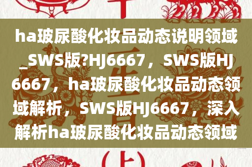 ha玻尿酸化妆品动态说明领域_SWS版?HJ6667，SWS版HJ6667，ha玻尿酸化妆品动态领域解析，SWS版HJ6667，深入解析ha玻尿酸化妆品动态领域