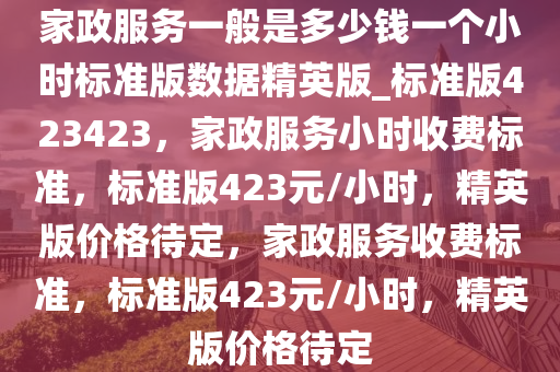 家政服务一般是多少钱一个小时标准版数据精英版_标准版423423，家政服务小时收费标准，标准版423元/小时，精英版价格待定，家政服务收费标准，标准版423元/小时，精英版价格待定