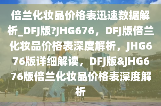 倍兰化妆品价格表迅速数据解析_DFJ版?JHG676，DFJ版倍兰化妆品价格表深度解析，JHG676版详细解读，DFJ版&JHG676版倍兰化妆品价格表深度解析
