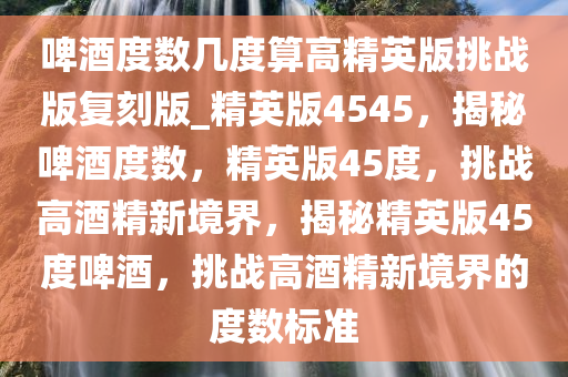 啤酒度数几度算高精英版挑战版复刻版_精英版4545，揭秘啤酒度数，精英版45度，挑战高酒精新境界，揭秘精英版45度啤酒，挑战高酒精新境界的度数标准