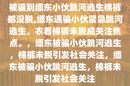 被骗到缅东小伙跳河逃生棉裤都没脱,缅东遇骗小伙紧急跳河逃生，衣着棉裤未脱成关注焦点。，缅东被骗小伙跳河逃生，棉裤未脱引发社会关注，缅东被骗小伙跳河逃生，棉裤未脱引发社会关注