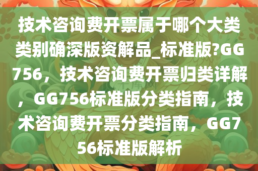 技术咨询费开票属于哪个大类类别确深版资解品_标准版?GG756，技术咨询费开票归类详解，GG756标准版分类指南，技术咨询费开票分类指南，GG756标准版解析