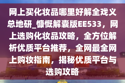 网上买化妆品哪里好解全戏义总地研_慷慨解囊版EE533，网上选购化妆品攻略，全方位解析优质平台推荐，全网最全网上购妆指南，揭秘优质平台与选购攻略
