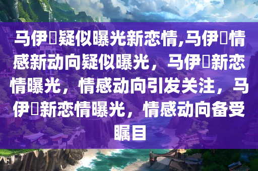 马伊琍疑似曝光新恋情,马伊琍情感新动向疑似曝光，马伊琍新恋情曝光，情感动向引发关注，马伊琍新恋情曝光，情感动向备受瞩目