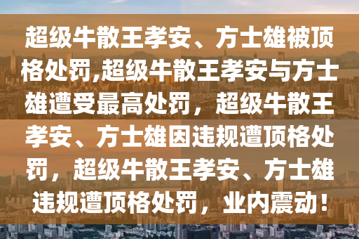 超级牛散王孝安、方士雄被顶格处罚,超级牛散王孝安与方士雄遭受最高处罚，超级牛散王孝安、方士雄因违规遭顶格处罚，超级牛散王孝安、方士雄违规遭顶格处罚，业内震动！