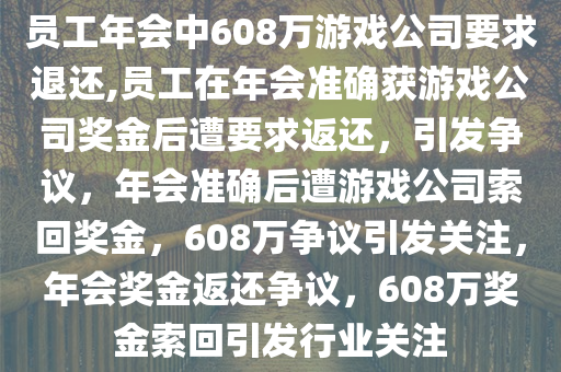 员工年会中608万游戏公司要求退还,员工在年会准确获游戏公司奖金后遭要求返还，引发争议，年会准确后遭游戏公司索回奖金，608万争议引发关注，年会奖金返还争议，608万奖金索回引发行业关注