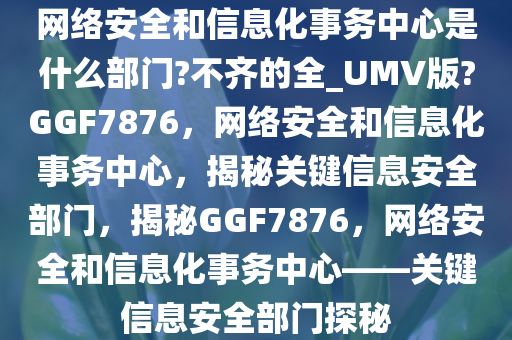 网络安全和信息化事务中心是什么部门?不齐的全_UMV版?GGF7876，网络安全和信息化事务中心，揭秘关键信息安全部门，揭秘GGF7876，网络安全和信息化事务中心——关键信息安全部门探秘