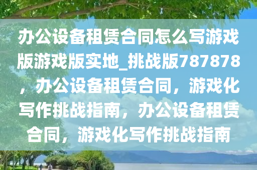 办公设备租赁合同怎么写游戏版游戏版实地_挑战版787878，办公设备租赁合同，游戏化写作挑战指南，办公设备租赁合同，游戏化写作挑战指南