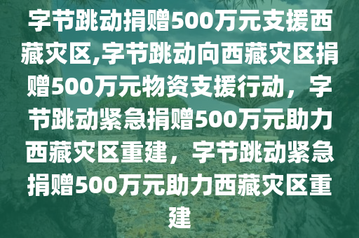字节跳动捐赠500万元支援西藏灾区,字节跳动向西藏灾区捐赠500万元物资支援行动，字节跳动紧急捐赠500万元助力西藏灾区重建，字节跳动紧急捐赠500万元助力西藏灾区重建