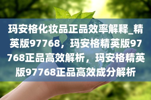 玛安格化妆品正品效率解释_精英版97768，玛安格精英版97768正品高效解析，玛安格精英版97768正品高效成分解析