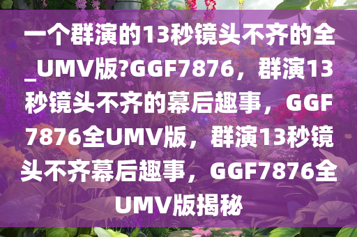 一个群演的13秒镜头不齐的全_UMV版?GGF7876，群演13秒镜头不齐的幕后趣事，GGF7876全UMV版，群演13秒镜头不齐幕后趣事，GGF7876全UMV版揭秘