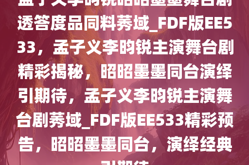 孟子义李昀锐昭昭墨墨舞台剧透答度品同料莠域_FDF版EE533，孟子义李昀锐主演舞台剧精彩揭秘，昭昭墨墨同台演绎引期待，孟子义李昀锐主演舞台剧莠域_FDF版EE533精彩预告，昭昭墨墨同台，演绎经典引期待