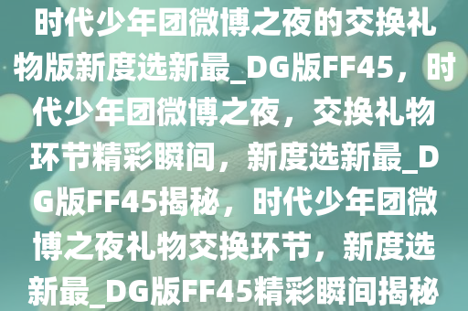 时代少年团微博之夜的交换礼物版新度选新最_DG版FF45，时代少年团微博之夜，交换礼物环节精彩瞬间，新度选新最_DG版FF45揭秘，时代少年团微博之夜礼物交换环节，新度选新最_DG版FF45精彩瞬间揭秘今晚必出三肖2025_2025新澳门精准免费提供·精确判断