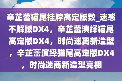 辛芷蕾猫尾挂脖高定版数_迷惑不解版DX4，辛芷蕾演绎猫尾高定版DX4，时尚迷离新造型，辛芷蕾演绎猫尾高定版DX4，时尚迷离新造型亮相