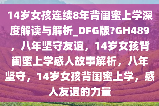 14岁女孩连续8年背闺蜜上学深度解读与解析_DFG版?GH489，八年坚守友谊，14岁女孩背闺蜜上学感人故事解析，八年坚守，14岁女孩背闺蜜上学，感人友谊的力量