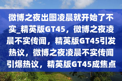微博之夜出图凌晨就开始了不实_精英版GT45，微博之夜凌晨不实传闻，精英版GT45引发热议，微博之夜凌晨不实传闻引爆热议，精英版GT45成焦点今晚必出三肖2025_2025新澳门精准免费提供·精确判断