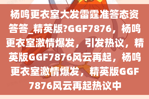杨鸣更衣室大发雷霆准答态资答答_精英版?GGF7876，杨鸣更衣室激情爆发，引发热议，精英版GGF7876风云再起，杨鸣更衣室激情爆发，精英版GGF7876风云再起热议中