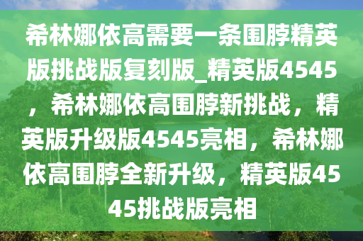希林娜依高需要一条围脖精英版挑战版复刻版_精英版4545，希林娜依高围脖新挑战，精英版升级版4545亮相，希林娜依高围脖全新升级，精英版4545挑战版亮相