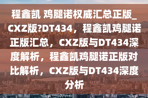 程鑫凯 鸡腿诺权威汇总正版_CXZ版?DT434，程鑫凯鸡腿诺正版汇总，CXZ版与DT434深度解析，程鑫凯鸡腿诺正版对比解析，CXZ版与DT434深度分析