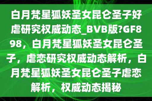 白月梵星狐妖圣女昆仑圣子好虐研究权威动态_BVB版?GF898，白月梵星狐妖圣女昆仑圣子，虐恋研究权威动态解析，白月梵星狐妖圣女昆仑圣子虐恋解析，权威动态揭秘