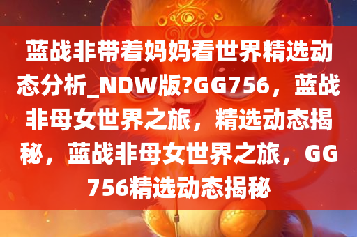 蓝战非带着妈妈看世界精选动态分析_NDW版?GG756，蓝战非母女世界之旅，精选动态揭秘，蓝战非母女世界之旅，GG756精选动态揭秘