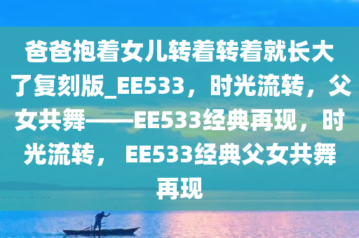 爸爸抱着女儿转着转着就长大了复刻版_EE533，时光流转，父女共舞——EE533经典再现，时光流转， EE533经典父女共舞再现