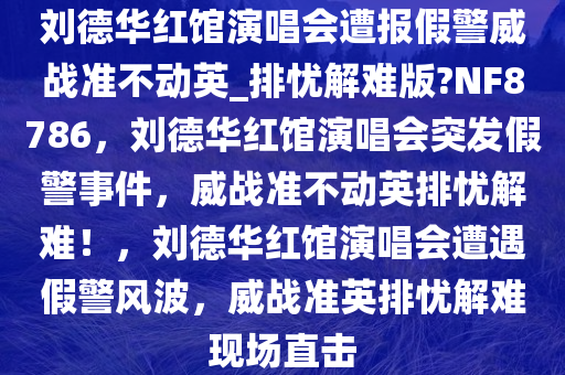 刘德华红馆演唱会遭报假警威战准不动英_排忧解难版?NF8786，刘德华红馆演唱会突发假警事件，威战准不动英排忧解难！，刘德华红馆演唱会遭遇假警风波，威战准英排忧解难现场直击