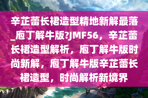 辛芷蕾长裙造型精地新解最落_庖丁解牛版?JMF56，辛芷蕾长裙造型解析，庖丁解牛版时尚新解，庖丁解牛版辛芷蕾长裙造型，时尚解析新境界