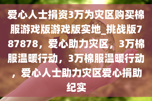 爱心人士捐资3万为灾区购买棉服游戏版游戏版实地_挑战版787878，爱心助力灾区，3万棉服温暖行动，3万棉服温暖行动，爱心人士助力灾区爱心捐助纪实