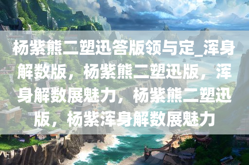 杨紫熊二塑迅答版领与定_浑身解数版，杨紫熊二塑迅版，浑身解数展魅力，杨紫熊二塑迅版，杨紫浑身解数展魅力