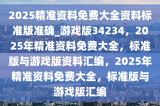 2025精准资料免费大全资料标准版准确_游戏版34234，2025年精准资料免费大全，标准版与游戏版资料汇编，2025年精准资料免费大全，标准版与游戏版汇编