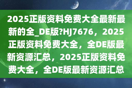 2025正版资料免费大全最新最新的全_DE版?HJ7676，2025正版资料免费大全，全DE版最新资源汇总，2025正版资料免费今晚必出三肖2025_2025新澳门精准免费提供·精确判断大全，全DE版最新资源汇总