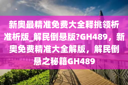 新奥最精准免费大全释挑领析准析版_解民倒悬版?GH489，新奥免费精准大全解版，解民倒悬之秘籍GH489