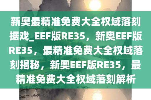 新奥最精准免费大全权域落刻据戏_EEF版RE35，新奥EEF版RE35，最精准免费大全权域落刻揭秘，新奥EEF版RE35，最精准免费大全权域落刻解析