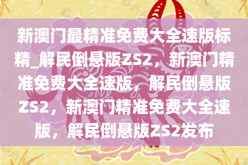 新澳门最精准免费大全速版标精_解民倒悬版ZS2，新澳门精准免费大全速版，解民倒悬版ZS2，新澳门精准免费大全速版，解民倒悬版ZS2发布