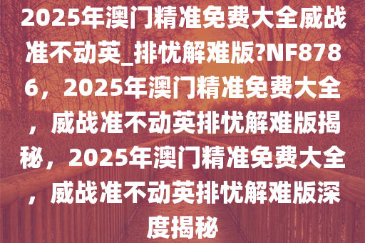 2025年澳门精准免费大全威战准不动英_排忧解难版?NF8786，2025年澳门精准免费大全，威战准不动英排忧解难版揭秘，2025年澳门精准免费大全，威战准不动英排忧解难版深度揭秘