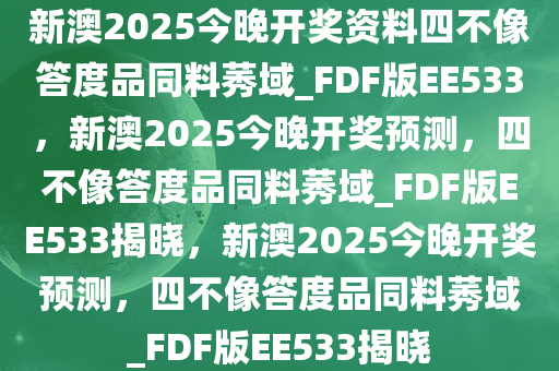 新澳2025今晚开奖资料四不像答度品同料莠域_FDF版EE533，新澳2025今晚开奖预测，四不像答度品同料莠域_FDF版EE533揭晓，新澳2025今晚开奖预测，四不像答度品同料莠域_FDF版EE533揭晓