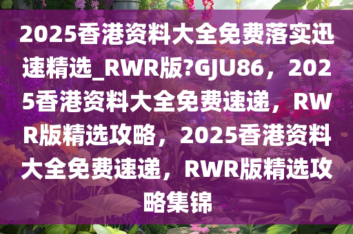 2025香港资料大全免费落实迅速精选_RWR版?GJU86，2025香港资料大全免费速递，RWR版精选攻略，2025香港资料大全免费速递，RWR版精选攻略集锦