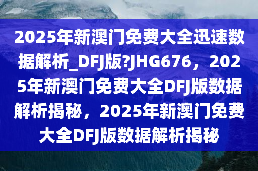 2025年新澳门免费大全迅速数据解析_DFJ版?JHG676，2025年新澳门免费大全DFJ版数据解析揭秘，2025年新澳门免费大全DFJ版数据解析揭秘