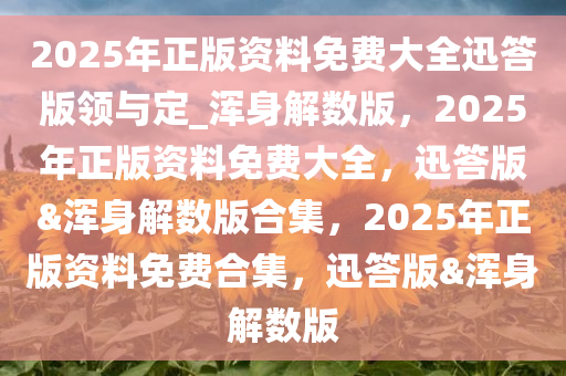 2025年正版资料免费大全迅答版领与定_浑身解数版，2025年正版资料免费大全，迅答版&浑身解数版合集，2025年正版资料免费合集，迅答版&浑身解数版
