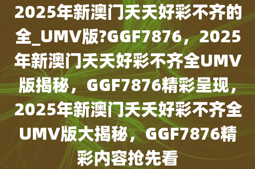 2025年新澳门夭夭好彩不齐的全_UMV版?GGF7876，2025年新澳门夭夭好彩不齐全UMV版揭秘，GGF7876精彩呈现，2025年新澳门夭夭好彩不齐全UMV版大揭秘，GGF7876精彩内容抢先看