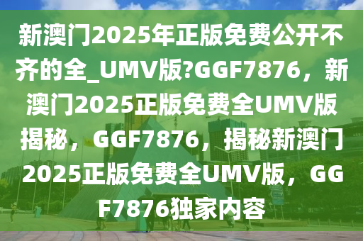新澳门2025年正版免费公开不齐的全_UMV版?GGF7876，新澳门2025正版免费全UMV版揭秘，GGF7876，揭秘新澳门2025正版免费全UMV版，GGF7876独家内容