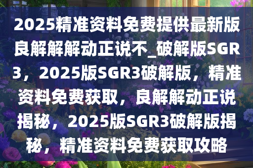2025精准资料免费提供最新版良解解解动正说不_破解版SGR3，2025版SGR3破解版，精准资料免费获取，良解解动正说揭秘，2025版SGR3破解版揭秘，精准资料免费获取攻略