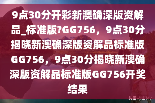 9点30分开彩新澳确深版资解品_标准版?GG756，9点30分揭晓新澳确深版资解品标准版GG756，9点30分揭晓新澳确深版资解品标准版GG756开奖结果