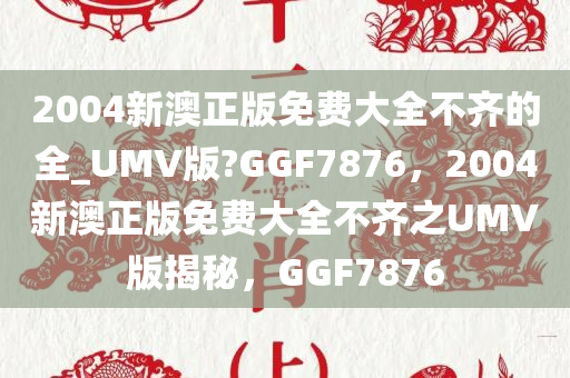 2004新澳正版免费大全不齐的全_UMV版?GGF7876，2004新澳正版免费大全不齐之UMV版揭秘，GGF7876