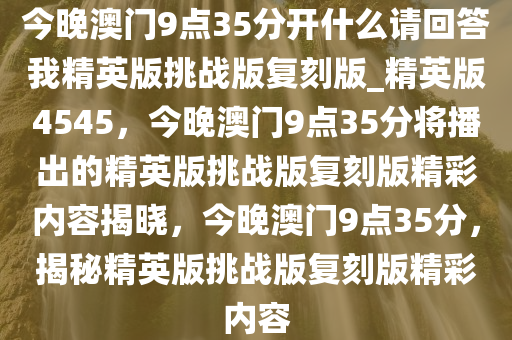 今晚澳门9点35分开什么请回答我精英版挑战版复刻版_精英版4545，今晚澳门9点35分将播出的精英版挑战版复刻版精彩内容揭晓，今晚澳门9点35分，揭秘精英版挑战版复刻版精彩内容