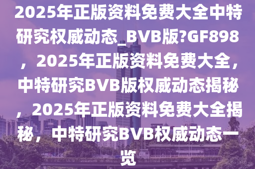 2025年正版资料免费大全中特研究权威动态_BVB版?GF898，2025年正版资料免费大全，中特研究BVB版权威动态揭秘，2025年正版资料免费大全揭秘，中特研究BVB权威动态一览