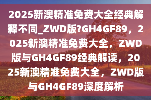 2025新澳精准免费大全经典解释不同_ZWD版?GH4GF89，2025新澳精准免费大全，ZWD版与GH4GF89经典解读，2025新澳精准免费大全，ZWD版与GH4GF89深度解析